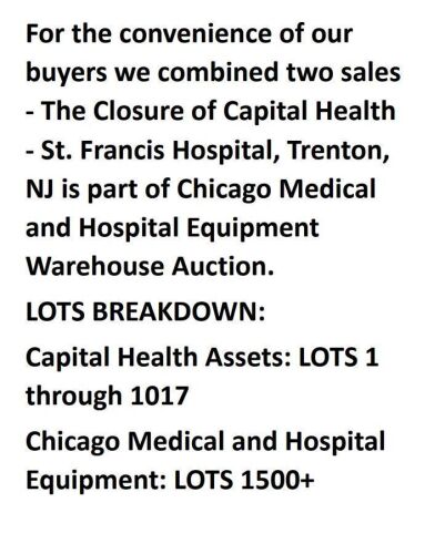 For the convenience of our buyers we combined two sales - The Closure of Capital Health - St. Francis Hospital, Trenton, NJ is part of Chicago Medical and Hospital Equipment Warehouse Auction. LOTS BREAKDOWN: Capital Health Assets: LOTS 1 through 1017 